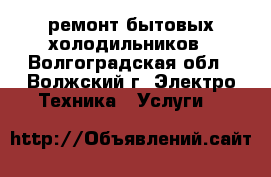 ремонт бытовых холодильников - Волгоградская обл., Волжский г. Электро-Техника » Услуги   